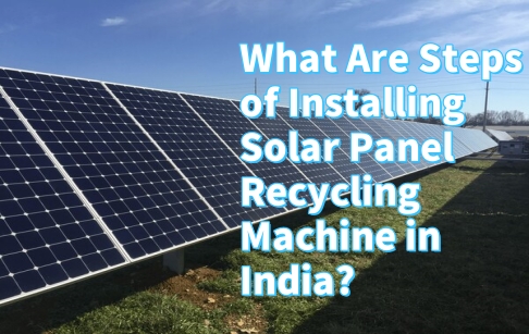 What Are Steps of Installing Solar Panel Recycling Machine in India?